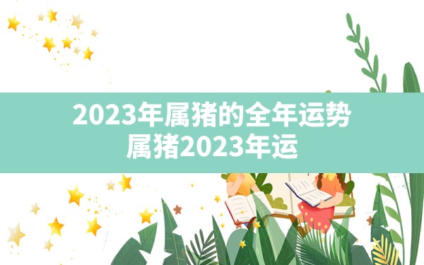 2023年属猪的全年运势,属猪2023年运势及运程每月运程 - 一测网