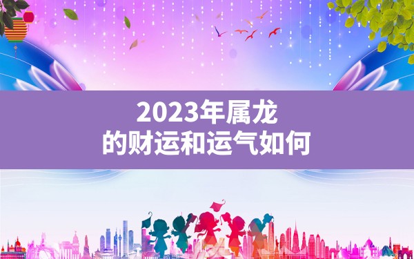 2023年属龙的财运和运气如何(生肖属龙的今年命运如何) - 一测网