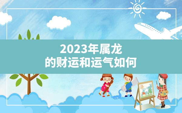 2023年属龙的财运和运气如何,生肖属龙的今年命运如何 - 一测网