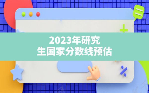 2023年研究生国家分数线预估 - 一测网