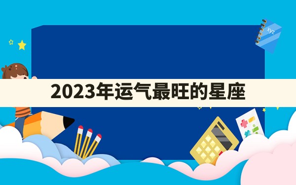 2023年运气最旺的星座 - 一测网