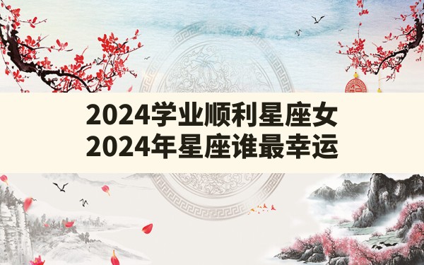 2024学业顺利星座女(2024年星座谁最幸运) - 一测网