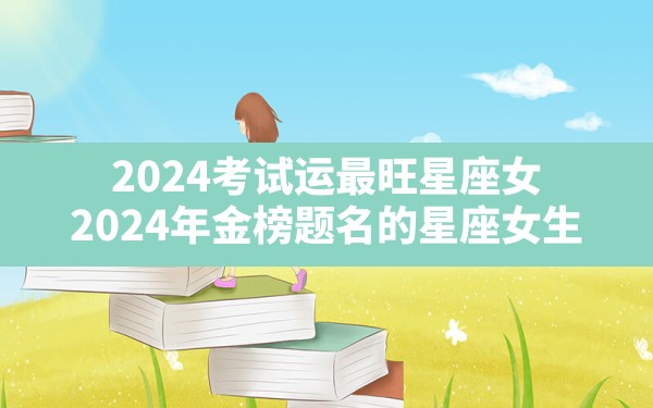 2024考试运最旺星座女,2024年金榜题名的星座女生 - 一测网