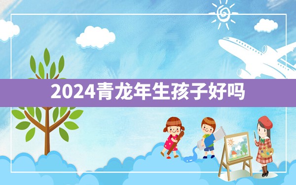 2024青龙年生孩子好吗 - 一测网