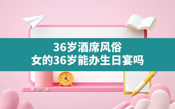 36岁酒席风俗,女的36岁能办生日宴吗 - 一测网