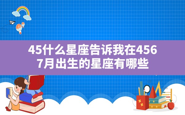 4.5什么星座,告诉我在4.5.6.7月出生的星座有哪些 - 一测网