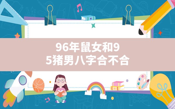 96年鼠女和95猪男八字合不合(蛇宝宝和鼠妈妈合不合) - 一测网