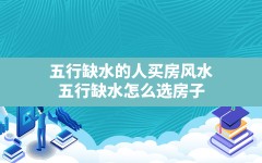 五行缺水的人买房风水(五行缺水怎么选房子)