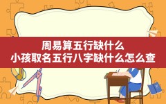 周易算五行缺什么,小孩取名五行八字缺什么怎么查