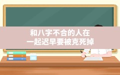 和八字不合的人在一起迟早要被克死掉,八字不合真的会克死人吗?