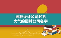 园林设计公司起名(大气的园林公司名字)