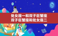 处女座一和双子巨蟹座_双子巨蟹座和处女座二