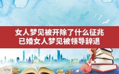 女人梦见被开除了什么征兆(已婚女人梦见被领导辞退)