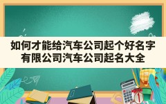 如何才能给汽车公司起个好名字(有限公司汽车公司起名大全)