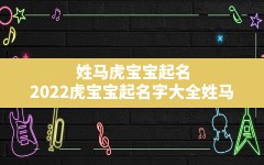 姓马虎宝宝起名,2022虎宝宝起名字大全姓马