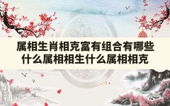 属相 生肖 相克 富有 组合有哪些(什么属相相生,什么属相相克)