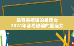 最容易被骗的星座女(2024年容易被骗的星座女)