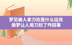 梦见被人拿刀砍是什么征兆(做梦让人用刀砍了咋回事)