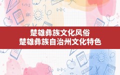 楚雄彝族文化风俗(楚雄彝族自治州文化特色)