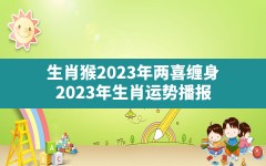 生肖猴2023年两喜缠身,2023年生肖运势播报