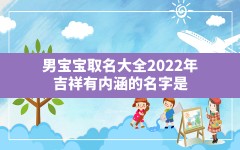 男宝宝取名大全2022年 吉祥有内涵的名字是,2022年男宝宝起名字大全寓意好