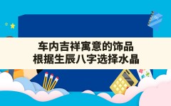 车内吉祥寓意的饰品,根据生辰八字选择水晶