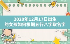 2020年12月17日出生的女孩如何根据五行八字取名字,2020年12月17日出生是什么命