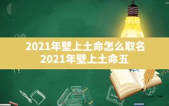 2021年壁上土命怎么取名,2021年壁上土命五行缺什么起名字带什么