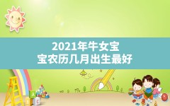 2021年牛女宝宝农历几月出生最好_属牛女人生什么生肖的宝宝