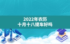 2022年农历十月十八提车好吗(2022年农历十月提车吉日)