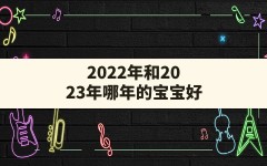 2022年和2023年哪年的宝宝好,2023年宝宝起名大全